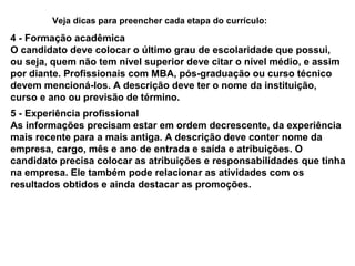 Veja dicas para preencher cada etapa do currículo:

4 - Formação acadêmica
O candidato deve colocar o último grau de escolaridade que possui,
ou seja, quem não tem nível superior deve citar o nível médio, e assim
por diante. Profissionais com MBA, pós-graduação ou curso técnico
devem mencioná-los. A descrição deve ter o nome da instituição,
curso e ano ou previsão de término.
5 - Experiência profissional
As informações precisam estar em ordem decrescente, da experiência
mais recente para a mais antiga. A descrição deve conter nome da
empresa, cargo, mês e ano de entrada e saída e atribuições. O
candidato precisa colocar as atribuições e responsabilidades que tinha
na empresa. Ele também pode relacionar as atividades com os
resultados obtidos e ainda destacar as promoções.

 