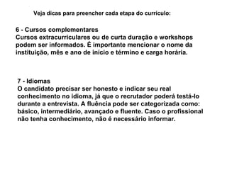 Veja dicas para preencher cada etapa do currículo:

6 - Cursos complementares
Cursos extracurriculares ou de curta duração e workshops
podem ser informados. É importante mencionar o nome da
instituição, mês e ano de início e término e carga horária.

7 - Idiomas
O candidato precisar ser honesto e indicar seu real
conhecimento no idioma, já que o recrutador poderá testá-lo
durante a entrevista. A fluência pode ser categorizada como:
básico, intermediário, avançado e fluente. Caso o profissional
não tenha conhecimento, não é necessário informar.

 