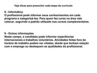 Veja dicas para preencher cada etapa do currículo:

8 - Informática
O profissional pode informar seus conhecimentos em cada
programa e categorizá-los. Para quem fez curso na área vale
colocar, seguindo o padrão utilizado nos cursos complementares.

9 - Outras informações
Neste campo, o candidato pode informar experiências
internacionais e trabalhos voluntários. Atividades feitas fora do
horário de trabalho podem ser citadas, desde que tenham relação
com o emprego ou destaquem as qualidades do profissional.

 