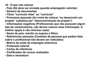 10 - O que não colocar
- Foto (Só deve ser enviada quando empregador solicitar)
- Número de documentos
- Título “currículo vitae” ou “currículo”
- Pronomes pessoais (Ao invés de colocar “eu desenvolvi um
projeto” substitua por “desenvolvimento de projeto”)
- Informações negativas (Profissionais que não possuem algum
tipo de conhecimento, não devem colocar essa informação. A
melhor opção é não informar nada)
- Nome de pais, marido ou esposa e filhos
- Referências pessoais (Contatos de pessoas que podem falar
sobre o profissional não devem ser indicados)
- Motivo de saída de empregos anteriores
- Pretensão salarial
- Cartas de referência
- Certificados de cursos realizados
- Data e assinatura

 