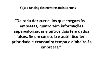 Veja o ranking das mentiras mais comuns

“De cada dez currículos que chegam às
empresas, quatro têm informações
supervalorizadas e outros dois têm dados
falsos. Se um currículo é autêntico tem
prioridade e economiza tempo e dinheiro às
empresas.”

 