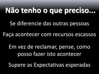 Não tenho o que preciso...
  Se diferencie das outras pessoas
Faça acontecer com recursos escassos

  Em vez de reclamar, pense, como
     posso fazer isto acontecer
  Supere as Expectativas esperadas
 