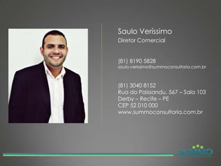 Saulo Veríssimo
Diretor Comercial


(81) 8190 5828
saulo.verissimo@summoconsultoria.com.br



(81) 3040 8152
Rua do Paissandu, 567 – Sala 103
Derby – Recife – PE
CEP 52 010 000
www.summoconsultoria.com.br
 