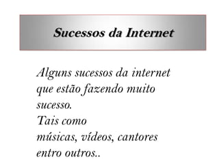 Sucessos da Internet

Alguns sucessos da internet
que estão fazendo muito
sucesso.
Tais como
músicas, vídeos, cantores
entro outros..
 