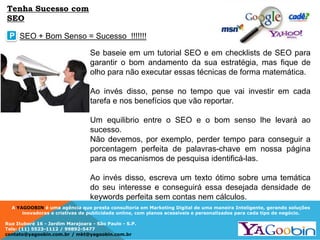 A YAGOOBIN é uma agência que presta consultoria em Marketing Digital de uma maneira Inteligente, gerando soluções
inovadoras e criativas de publicidade online, com planos acessíveis e personalizados para cada tipo de negócio.
Rua Ituboré 16 - Jardim Marajoara - São Paulo - S.P.
Tels: (11) 5523-1112 / 99892-5477
contato@yagoobin.com.br / mkt@yagoobin.com.br
Se baseie em um tutorial SEO e em checklists de SEO para
garantir o bom andamento da sua estratégia, mas fique de
olho para não executar essas técnicas de forma matemática.
Ao invés disso, pense no tempo que vai investir em cada
tarefa e nos benefícios que vão reportar.
Um equilibrio entre o SEO e o bom senso lhe levará ao
sucesso.
Não devemos, por exemplo, perder tempo para conseguir a
porcentagem perfeita de palavras-chave em nossa página
para os mecanismos de pesquisa identificá-las.
Ao invés disso, escreva um texto ótimo sobre uma temática
do seu interesse e conseguirá essa desejada densidade de
keywords perfeita sem contas nem cálculos.
SEO + Bom Senso = Sucesso !!!!!!!P
Tenha Sucesso com
SEO
 