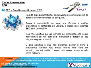 A YAGOOBIN é uma agência que presta consultoria em Marketing Digital de uma maneira Inteligente, gerando soluções
inovadoras e criativas de publicidade online, com planos acessíveis e personalizados para cada tipo de negócio.
Rua Ituboré 16 - Jardim Marajoara - São Paulo - S.P.
Tels: (11) 5523-1112 / 99892-5477
contato@yagoobin.com.br / mkt@yagoobin.com.br
Não dá mais para trabalhar exclusivamente com o objetivo de
agradar aos mecanismos de pesquisa.
Agora é conveniente se focar em oferecer a melhor
experiência e conteúdos ao usuário, e desse jeito fazemos
SEO sem percebê-lo.
Isso não significa que as técnicas de otimização não sejam
necessárias ou não consigam multiplicar o tráfego do seu
site, conseguem e muito!
O que significa é que não devemos perder o norte e
precisamos lembrar que nosso cliente final será um
usuário, que vai avaliar o nosso site como pessoa (e não
como máquina).
SEO + Bom Senso = Sucesso !!!!!!!P
Tenha Sucesso com
SEO
 