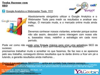 A YAGOOBIN é uma agência que presta consultoria em Marketing Digital de uma maneira Inteligente, gerando soluções
inovadoras e criativas de publicidade online, com planos acessíveis e personalizados para cada tipo de negócio.
Rua Ituboré 16 - Jardim Marajoara - São Paulo - S.P.
Tels: (11) 5523-1112 / 99892-5477
contato@yagoobin.com.br / mkt@yagoobin.com.br
Absolutamente obrigatório utilizar o Google Analytics e o
Webmaster Tools para medir os resultados e analisar seu
tráfego. O mercado muda, e o mercado online muda ainda
mais.
Devemos conhecer nossos visitantes, entender porque outros
não são assim, descobrir como interagem com nosso site
e, baseados nisso, redefinir a estratégia em cada novo
período.
Não existe o SEO sem mensuração de resultados.
Google Analytics e Webmaster Tools !!!!!!!P
Tenha Sucesso com
SEO
Pode ver como não existe uma fórmula mágica para criar uma estratégia SEO de
sucesso:
precisamos trabalhar muito e acreditar no que fazemos. Se faz isso e se apaixona
pelo seu trabalho, conseguirá ótimos resultados que te darão ânimo a ficar em pé e
lutando, e gerarão resultados ainda melhores…
Como é sua estratégia SEO???? ....entre em contato hoje mesmo conosco.....
 