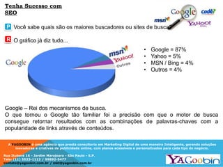 A YAGOOBIN é uma agência que presta consultoria em Marketing Digital de uma maneira Inteligente, gerando soluções
inovadoras e criativas de publicidade online, com planos acessíveis e personalizados para cada tipo de negócio.
Rua Ituboré 16 - Jardim Marajoara - São Paulo - S.P.
Tels: (11) 5523-1112 / 99892-5477
contato@yagoobin.com.br / mkt@yagoobin.com.br
Você sabe quais são os maiores buscadores ou sites de busca?
O gráfico já diz tudo...
P
R
• Google = 87%
• Yahoo = 5%
• MSN / Bing = 4%
• Outros = 4%
Google – Rei dos mecanismos de busca.
O que tornou o Google tão familiar foi a precisão com que o motor de busca
consegue retornar resultados com as combinações de palavras-chaves com a
popularidade de links através de conteúdos.
Tenha Sucesso com
SEO
 