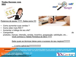 A YAGOOBIN é uma agência que presta consultoria em Marketing Digital de uma maneira Inteligente, gerando soluções
inovadoras e criativas de publicidade online, com planos acessíveis e personalizados para cada tipo de negócio.
Rua Ituboré 16 - Jardim Marajoara - São Paulo - S.P.
Tels: (11) 5523-1112 / 99892-5477
contato@yagoobin.com.br / mkt@yagoobin.com.br
Podemos de ajudar ???? Saiba como !!!!!
• Como aumentar suas vendas ?
• Como obter mais ROI ?
• Aumentar o tráfego de seu site?
• Campanhas de
produtos, marcas, intensão, vendas, incentivo, prospecção, satisfação, etc...
Você conhece a Tabela Periódica de SEO ????
Sabe quais as técnicas ideias para o sucesso do seu negócio??????
.... e como aplicá-las???????????
Tenha Sucesso com
SEO
 