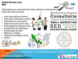 A YAGOOBIN é uma agência que presta consultoria em Marketing Digital de uma maneira Inteligente, gerando soluções
inovadoras e criativas de publicidade online, com planos acessíveis e personalizados para cada tipo de negócio.
Rua Ituboré 16 - Jardim Marajoara - São Paulo - S.P.
Tels: (11) 5523-1112 / 99892-5477
contato@yagoobin.com.br / mkt@yagoobin.com.br
Informações que você pode fazer para melhorar o posicionamento
dentro dos sites de busca.
• Usar boas palavras chaves;
• Criar bons conteúdos e atrativos,
• Entender seu concorrente;
• Incluir links para outros sites,
• Publicidade por palavras chaves,
• Campanhas de publicidade,
• Estruturação de sites,
• Melhorar o tráfego,
• Páginas de entrada e saída,
• Outros....
Tenha Sucesso com
SEO
 