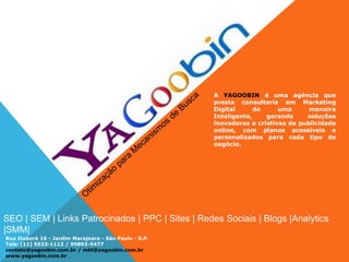 SEO | SEM | Links Patrocinados | PPC | Sites | Redes Sociais | Blogs |Analytics
|SMM|
Rua Ituboré 16 - Jardim Marajoara - São Paulo - S.P.
Tels: (11) 5523-1112 / 99892-5477
contato@yagoobin.com.br / mkt@yagoobin.com.br
www.yagoobin.com.br
A YAGOOBIN é uma agência que
presta consultoria em Marketing
Digital de uma maneira
Inteligente, gerando soluções
inovadoras e criativas de publicidade
online, com planos acessíveis e
personalizados para cada tipo de
negócio.
 