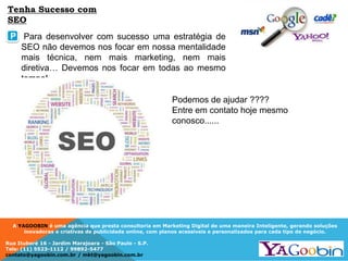 A YAGOOBIN é uma agência que presta consultoria em Marketing Digital de uma maneira Inteligente, gerando soluções
inovadoras e criativas de publicidade online, com planos acessíveis e personalizados para cada tipo de negócio.
Rua Ituboré 16 - Jardim Marajoara - São Paulo - S.P.
Tels: (11) 5523-1112 / 99892-5477
contato@yagoobin.com.br / mkt@yagoobin.com.br
Podemos de ajudar ????
Entre em contato hoje mesmo
conosco......
Tenha Sucesso com
SEO
P Para desenvolver com sucesso uma estratégia de
SEO não devemos nos focar em nossa mentalidade
mais técnica, nem mais marketing, nem mais
diretiva… Devemos nos focar em todas ao mesmo
tempo!
 