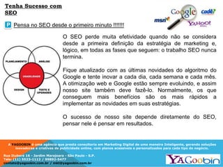 A YAGOOBIN é uma agência que presta consultoria em Marketing Digital de uma maneira Inteligente, gerando soluções
inovadoras e criativas de publicidade online, com planos acessíveis e personalizados para cada tipo de negócio.
Rua Ituboré 16 - Jardim Marajoara - São Paulo - S.P.
Tels: (11) 5523-1112 / 99892-5477
contato@yagoobin.com.br / mkt@yagoobin.com.br
O SEO perde muita efetividade quando não se considera
desde a primeira definição da estratégia de marketing e,
lógico, em todas as fases que seguem: o trabalho SEO nunca
termina.
Fique atualizado com as últimas novidades do algoritmo do
Google e tente inovar a cada dia, cada semana e cada mês.
A otimização web e Google estão sempre evoluindo, e assim
nosso site também deve fazê-lo. Normalmente, os que
conseguem mais benefícios são os mais rápidos a
implementar as novidades em suas estratégias.
O sucesso de nosso site depende diretamente do SEO,
pensar nele é pensar em resultados.
Pensa no SEO desde o primeiro minuto !!!!!!!P
Tenha Sucesso com
SEO
 