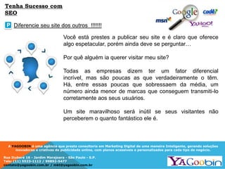 A YAGOOBIN é uma agência que presta consultoria em Marketing Digital de uma maneira Inteligente, gerando soluções
inovadoras e criativas de publicidade online, com planos acessíveis e personalizados para cada tipo de negócio.
Rua Ituboré 16 - Jardim Marajoara - São Paulo - S.P.
Tels: (11) 5523-1112 / 99892-5477
contato@yagoobin.com.br / mkt@yagoobin.com.br
Você está prestes a publicar seu site e é claro que oferece
algo espetacular, porém ainda deve se perguntar…
Por quê alguém ia querer visitar meu site?
Todas as empresas dizem ter um fator diferencial
incrível, mas são poucas as que verdadeiramente o têm.
Há, entre essas poucas que sobressaem da média, um
número ainda menor de marcas que conseguem transmiti-lo
corretamente aos seus usuários.
Um site maravilhoso será inútil se seus visitantes não
perceberem o quanto fantástico ele é.
Diferencie seu site dos outros !!!!!!!P
Tenha Sucesso com
SEO
 