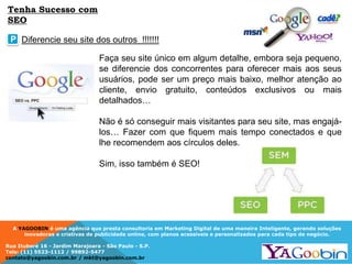 A YAGOOBIN é uma agência que presta consultoria em Marketing Digital de uma maneira Inteligente, gerando soluções
inovadoras e criativas de publicidade online, com planos acessíveis e personalizados para cada tipo de negócio.
Rua Ituboré 16 - Jardim Marajoara - São Paulo - S.P.
Tels: (11) 5523-1112 / 99892-5477
contato@yagoobin.com.br / mkt@yagoobin.com.br
Faça seu site único em algum detalhe, embora seja pequeno,
se diferencie dos concorrentes para oferecer mais aos seus
usuários, pode ser um preço mais baixo, melhor atenção ao
cliente, envio gratuito, conteúdos exclusivos ou mais
detalhados…
Não é só conseguir mais visitantes para seu site, mas engajá-
los… Fazer com que fiquem mais tempo conectados e que
lhe recomendem aos círculos deles.
Sim, isso também é SEO!
Diferencie seu site dos outros !!!!!!!P
Tenha Sucesso com
SEO
 