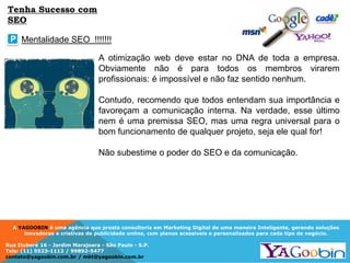 A YAGOOBIN é uma agência que presta consultoria em Marketing Digital de uma maneira Inteligente, gerando soluções
inovadoras e criativas de publicidade online, com planos acessíveis e personalizados para cada tipo de negócio.
Rua Ituboré 16 - Jardim Marajoara - São Paulo - S.P.
Tels: (11) 5523-1112 / 99892-5477
contato@yagoobin.com.br / mkt@yagoobin.com.br
A otimização web deve estar no DNA de toda a empresa.
Obviamente não é para todos os membros virarem
profissionais: é impossível e não faz sentido nenhum.
Contudo, recomendo que todos entendam sua importância e
favoreçam a comunicação interna. Na verdade, esse último
nem é uma premissa SEO, mas uma regra universal para o
bom funcionamento de qualquer projeto, seja ele qual for!
Não subestime o poder do SEO e da comunicação.
Mentalidade SEO !!!!!!!P
Tenha Sucesso com
SEO
 
