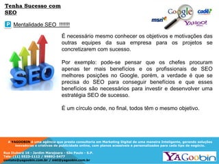 A YAGOOBIN é uma agência que presta consultoria em Marketing Digital de uma maneira Inteligente, gerando soluções
inovadoras e criativas de publicidade online, com planos acessíveis e personalizados para cada tipo de negócio.
Rua Ituboré 16 - Jardim Marajoara - São Paulo - S.P.
Tels: (11) 5523-1112 / 99892-5477
contato@yagoobin.com.br / mkt@yagoobin.com.br
É necessário mesmo conhecer os objetivos e motivações das
outras equipes da sua empresa para os projetos se
concretizarem com sucesso.
Por exemplo: pode-se pensar que os chefes procuram
apenas ter mais benefícios e os profissionais de SEO
melhores posições no Google, porém, a verdade é que se
precisa do SEO para conseguir benefícios e que esses
benefícios são necessários para investir e desenvolver uma
estratégia SEO de sucesso.
É um círculo onde, no final, todos têm o mesmo objetivo.
Mentalidade SEO !!!!!!!P
Tenha Sucesso com
SEO
 