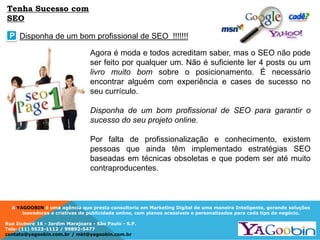A YAGOOBIN é uma agência que presta consultoria em Marketing Digital de uma maneira Inteligente, gerando soluções
inovadoras e criativas de publicidade online, com planos acessíveis e personalizados para cada tipo de negócio.
Rua Ituboré 16 - Jardim Marajoara - São Paulo - S.P.
Tels: (11) 5523-1112 / 99892-5477
contato@yagoobin.com.br / mkt@yagoobin.com.br
Agora é moda e todos acreditam saber, mas o SEO não pode
ser feito por qualquer um. Não é suficiente ler 4 posts ou um
livro muito bom sobre o posicionamento. É necessário
encontrar alguém com experiência e cases de sucesso no
seu currículo.
Disponha de um bom profissional de SEO para garantir o
sucesso do seu projeto online.
Por falta de profissionalização e conhecimento, existem
pessoas que ainda têm implementado estratégias SEO
baseadas em técnicas obsoletas e que podem ser até muito
contraproducentes.
Disponha de um bom profissional de SEO !!!!!!!P
Tenha Sucesso com
SEO
 