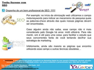 A YAGOOBIN é uma agência que presta consultoria em Marketing Digital de uma maneira Inteligente, gerando soluções
inovadoras e criativas de publicidade online, com planos acessíveis e personalizados para cada tipo de negócio.
Rua Ituboré 16 - Jardim Marajoara - São Paulo - S.P.
Tels: (11) 5523-1112 / 99892-5477
contato@yagoobin.com.br / mkt@yagoobin.com.br
Por exemplo: no início da otimização web utilizamos o campo
meta-keywords para indicar ao mecanismo de pesquisa quais
as palavras-chave através das quais nossas páginas devem
ser encontradas.
Caso alguém ainda não saiba, esse campo não é mais
considerado pelo Google há anos: inútil utilizá-lo. Para não
mentir, sim é útil para uma coisa: para facilitar o estudo que
seus concorrentes farão de você tentando decifrar sua
estratégia de marketing.
Infelizmente, ainda são maioria as páginas que encontro
utilizando esse campo e outras técnicas obsoletas. .
Disponha de um bom profissional de SEO !!!!!!!P
Tenha Sucesso com
SEO
 