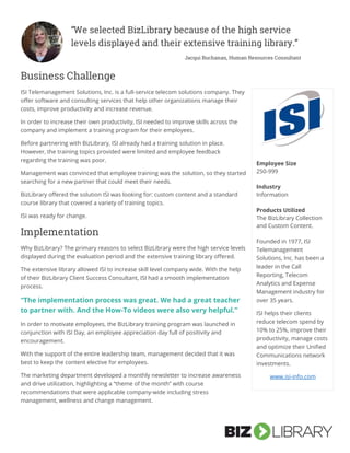 Business Challenge
ISI Telemanagement Solutions, Inc. is a full-service telecom solutions company. They
offer software and consulting services that help other organizations manage their
costs, improve productivity and increase revenue.
In order to increase their own productivity, ISI needed to improve skills across the
company and implement a training program for their employees.
Before partnering with BizLibrary, ISI already had a training solution in place.
However, the training topics provided were limited and employee feedback
regarding the training was poor.
Management was convinced that employee training was the solution, so they started
searching for a new partner that could meet their needs.
BizLibrary offered the solution ISI was looking for: custom content and a standard
course library that covered a variety of training topics.
ISI was ready for change.
Implementation
Why BizLibrary? The primary reasons to select BizLibrary were the high service levels
displayed during the evaluation period and the extensive training library offered.
The extensive library allowed ISI to increase skill level company wide. With the help
of their BizLibrary Client Success Consultant, ISI had a smooth implementation
process.
“The implementation process was great. We had a great teacher
to partner with. And the How-To videos were also very helpful.”
In order to motivate employees, the BizLibrary training program was launched in
conjunction with ISI Day, an employee appreciation day full of positivity and
encouragement.
With the support of the entire leadership team, management decided that it was
best to keep the content elective for employees.
The marketing department developed a monthly newsletter to increase awareness
and drive utilization, highlighting a “theme of the month” with course
recommendations that were applicable company-wide including stress
management, wellness and change management.
“We selected BizLibrary because of the high service
levels displayed and their extensive training library.”
Jacqui Buchanan, Human Resources Consultant
Kathleen Haggerty, Training and Development Manager, Thomas Cuisine
Management
Employee Size
250-999
Industry
Information
Products Utilized
The BizLibrary Collection
and Custom Content.
Founded in 1977, ISI
Telemanagement
Solutions, Inc. has been a
leader in the Call
Reporting, Telecom
Analytics and Expense
Management industry for
over 35 years.
ISI helps their clients
reduce telecom spend by
10% to 25%, improve their
productivity, manage costs
and optimize their Unified
Communications network
investments.
www.isi-info.com
 