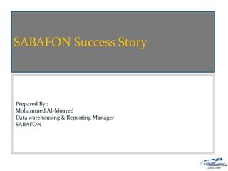 SABAFON Success Story


                                           Strategy and Roles
                                                      5/2/2011
Prepared By :
Mohammed Al-Moayed
                                                  Prepare By:
Data warehousing & Reporting Manager   Mohammed Al-Moayed
SABAFON
 