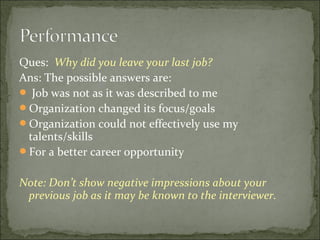 Ques: Why did you leave your last job?
Ans: The possible answers are:
 Job was not as it was described to me
Organization changed its focus/goals
Organization could not effectively use my
talents/skills
For a better career opportunity
Note: Don’t show negative impressions about your
previous job as it may be known to the interviewer.
 