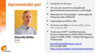 Eduardo Britto
Diretor
iProcess
Apresentado por  Fundador da iProcess
 22 anos de experiência soluções de
gerenciamento de processos e automação
 Mestrado em Computação - Automação de
Processos pela UFRGS-RS
 Especialista em BPM e RPA
 Professor do MBA da Unisinos(RS), Senac
(SC) e Dayrus (SP)
 Profissional CBPP: Certified Business
Process Professional; OCEB: OMG Certified
Expert in BPM e PMP – Project Managemnet
Professional
eduardo.britto@iprocess.com.br
(51) 9.9189.5596
https://www.linkedin.com/in/eduardobritto/
 