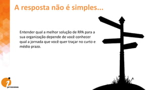 Entender qual a melhor solução de RPA para a
sua organização depende de você conhecer
qual a jornada que você quer traçar no curto e
médio prazo.
A resposta não é simples...
 