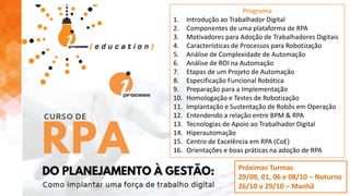 Próximas Turmas
29/09, 01, 06 e 08/10 – Noturno
26/10 a 29/10 – Manhã
Programa
1. Introdução ao Trabalhador Digital
2. Componentes de uma plataforma de RPA
3. Motivadores para Adoção de Trabalhadores Digitais
4. Características de Processos para Robotização
5. Análise de Complexidade de Automação
6. Análise de ROI na Automação
7. Etapas de um Projeto de Automação
8. Especificação Funcional Robótica
9. Preparação para a Implementação
10. Homologação e Testes de Robotização
11. Implantação e Sustentação de Robôs em Operação
12. Entendendo a relação entre BPM & RPA
13. Tecnologias de Apoio ao Trabalhador Digital
14. Hiperautomação
15. Centro de Excelência em RPA (CoE)
16. Orientações e boas práticas na adoção de RPA
 