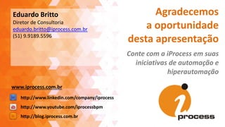 Agradecemos
a oportunidade
desta apresentação
Conte com a iProcess em suas
iniciativas de automação e
hiperautomação
http://blog.iprocess.com.br
http://www.linkedin.com/company/iprocess
http://www.youtube.com/iprocessbpm
Eduardo Britto
Diretor de Consultoria
eduardo.britto@iprocess.com.br
(51) 9.9189.5596
www.iprocess.com.br
 