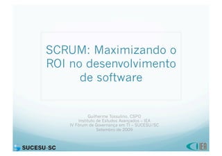 SCRUM: Maximizando o
ROI no desenvolvimento
      de software


              Guilherme Tossulino, CSPO
        Instituto de Estudos Avançados – IEA
    IV Fórum de Governança em TI – SUCESU/SC
                  Setembro de 2009
 