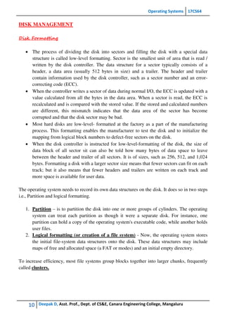 Operating Systems 17CS64
10 Deepak D, Asst. Prof., Dept. of CS&E, Canara Engineering College, Mangaluru
DISK MANAGEMENT
Disk Formatting
 The process of dividing the disk into sectors and filling the disk with a special data
structure is called low-level formatting. Sector is the smallest unit of area that is read /
written by the disk controller. The data structure for a sector typically consists of a
header, a data area (usually 512 bytes in size) and a trailer. The header and trailer
contain information used by the disk controller, such as a sector number and an error-
correcting code (ECC).
 When the controller writes a sector of data during normal I/O, the ECC is updated with a
value calculated from all the bytes in the data area. When a sector is read, the ECC is
recalculated and is compared with the stored value. If the stored and calculated numbers
are different, this mismatch indicates that the data area of the sector has become
corrupted and that the disk sector may be bad.
 Most hard disks are low-level- formatted at the factory as a part of the manufacturing
process. This formatting enables the manufacturer to test the disk and to initialize the
mapping from logical block numbers to defect-free sectors on the disk.
 When the disk controller is instructed for low-level-formatting of the disk, the size of
data block of all sector sit can also be told how many bytes of data space to leave
between the header and trailer of all sectors. It is of sizes, such as 256, 512, and 1,024
bytes. Formatting a disk with a larger sector size means that fewer sectors can fit on each
track; but it also means that fewer headers and trailers are written on each track and
more space is available for user data.
The operating system needs to record its own data structures on the disk. It does so in two steps
i.e., Partition and logical formatting.
1. Partition – is to partition the disk into one or more groups of cylinders. The operating
system can treat each partition as though it were a separate disk. For instance, one
partition can hold a copy of the operating system's executable code, while another holds
user files.
2. Logical formatting (or creation of a file system) - Now, the operating system stores
the initial file-system data structures onto the disk. These data structures may include
maps of free and allocated space (a FAT or modes) and an initial empty directory.
To increase efficiency, most file systems group blocks together into larger chunks, frequently
called clusters.
 