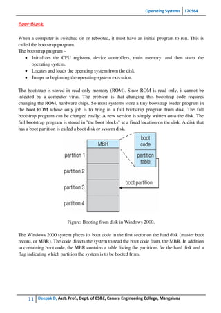 Operating Systems 17CS64
11 Deepak D, Asst. Prof., Dept. of CS&E, Canara Engineering College, Mangaluru
Boot Block
When a computer is switched on or rebooted, it must have an initial program to run. This is
called the bootstrap program.
The bootstrap program –
 Initializes the CPU registers, device controllers, main memory, and then starts the
operating system.
 Locates and loads the operating system from the disk
 Jumps to beginning the operating-system execution.
The bootstrap is stored in read-only memory (ROM). Since ROM is read only, it cannot be
infected by a computer virus. The problem is that changing this bootstrap code requires
changing the ROM, hardware chips. So most systems store a tiny bootstrap loader program in
the boot ROM whose only job is to bring in a full bootstrap program from disk. The full
bootstrap program can be changed easily: A new version is simply written onto the disk. The
full bootstrap program is stored in ''the boot blocks" at a fixed location on the disk. A disk that
has a boot partition is called a boot disk or system disk.
Figure: Booting from disk in Windows 2000.
The Windows 2000 system places its boot code in the first sector on the hard disk (master boot
record, or MBR). The code directs the system to read the boot code from, the MBR. In addition
to containing boot code, the MBR contains a table listing the partitions for the hard disk and a
flag indicating which partition the system is to be booted from.
 