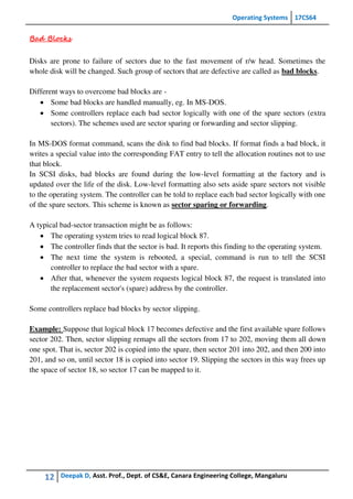 Operating Systems 17CS64
12 Deepak D, Asst. Prof., Dept. of CS&E, Canara Engineering College, Mangaluru
Bad Blocks
Disks are prone to failure of sectors due to the fast movement of r/w head. Sometimes the
whole disk will be changed. Such group of sectors that are defective are called as bad blocks.
Different ways to overcome bad blocks are -
 Some bad blocks are handled manually, eg. In MS-DOS.
 Some controllers replace each bad sector logically with one of the spare sectors (extra
sectors). The schemes used are sector sparing or forwarding and sector slipping.
In MS-DOS format command, scans the disk to find bad blocks. If format finds a bad block, it
writes a special value into the corresponding FAT entry to tell the allocation routines not to use
that block.
In SCSI disks, bad blocks are found during the low-level formatting at the factory and is
updated over the life of the disk. Low-level formatting also sets aside spare sectors not visible
to the operating system. The controller can be told to replace each bad sector logically with one
of the spare sectors. This scheme is known as sector sparing or forwarding.
A typical bad-sector transaction might be as follows:
 The operating system tries to read logical block 87.
 The controller finds that the sector is bad. It reports this finding to the operating system.
 The next time the system is rebooted, a special, command is run to tell the SCSI
controller to replace the bad sector with a spare.
 After that, whenever the system requests logical block 87, the request is translated into
the replacement sector's (spare) address by the controller.
Some controllers replace bad blocks by sector slipping.
Example: Suppose that logical block 17 becomes defective and the first available spare follows
sector 202. Then, sector slipping remaps all the sectors from 17 to 202, moving them all down
one spot. That is, sector 202 is copied into the spare, then sector 201 into 202, and then 200 into
201, and so on, until sector 18 is copied into sector 19. Slipping the sectors in this way frees up
the space of sector 18, so sector 17 can be mapped to it.
 