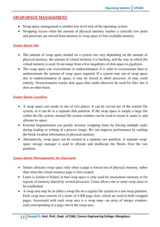 Operating Systems 17CS64
13 Deepak D, Asst. Prof., Dept. of CS&E, Canara Engineering College, Mangaluru
SWAP-SPACE MANAGEMENT
 Swap-space management is another low-level task of the operating system.
 Swapping occurs when the amount of physical memory reaches a critically low point
and processes are moved from memory to swap space to free available memory.
Swap-Space Use
 The amount of swap space needed on a system can vary depending on the amount of
physical memory, the amount of virtual memory it is backing, and the way in which the
virtual memory is used. It can range from a few megabytes of disk space to gigabytes.
 The swap space can overestimate or underestimated. It is safer to overestimate than to
underestimate the amount of swap space required. If a system runs out of swap space
due to underestimation of space, it may be forced to abort processes or may crash
entirely. Overestimation wastes disk space that could otherwise be used for files, but it
does no other harm.
Swap-Space Location
 A swap space can reside in one of two places: It can be carved out of the normal file
system, or it can be in a separate disk partition. If the swap space is simply a large file
within the file system, normal file-system routines can be used to create it, name it, and
allocate its space.
 External fragmentation can greatly increase swapping times by forcing multiple seeks
during reading or writing of a process image. We can improve performance by caching
the block location information in physical memory.
 Alternatively, swap space can be created in a separate raw partition. A separate swap-
space storage manager is used to allocate and deallocate the blocks from the raw
partition.
Swap-Space Management: An Example
 Solaris allocates swap space only when a page is forced out of physical memory, rather
than when the virtual memory page is first created.
 Linux is similar to Solaris in that swap space is only used for anonymous memory or for
regions of memory shared by several processes. Linux allows one or more swap areas to
be established.
 A swap area may be in either a swap file on a regular file system or a raw swap partition.
Each swap area consists of a series of 4-KB page slots, which are used to hold swapped
pages. Associated with each swap area is a swap map—an array of integer counters,
each corresponding to a page slot in the swap area.
 