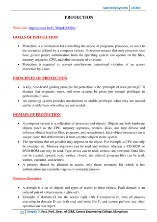 Operating Systems 17CS64
15 Deepak D, Asst. Prof., Dept. of CS&E, Canara Engineering College, Mangaluru
PROTECTION
Web Link: https://youtu.be/O_WbprDZMDw
GOALS OF PROTECTION
 Protection is a mechanism for controlling the access of programs, processes, or users to
the resources defined by a computer system. Protection ensures that only processes that
have gained proper authorization from the operating system can operate on the files,
memory segments, CPU, and other resources of a system.
 Protection is required to prevent mischievous, intentional violation of an access
restriction by a user.
PRINCIPLES OF PROTECTION
 A key, time-tested guiding principle for protection is the ‘principle of least privilege’. It
dictates that programs, users, and even systems be given just enough privileges to
perform their tasks.
 An operating system provides mechanisms to enable privileges when they are needed
and to disable them when they are not needed.
DOMAIN OF PROTECTION
 A computer system is a collection of processes and objects. Objects are both hardware
objects (such as the CPU, memory segments, printers, disks, and tape drives) and
software objects (such as files, programs, and semaphores). Each object (resource) has a
unique name that differentiates it from all other objects in the system.
 The operations that are possible may depend on the object. For example, a CPU can only
be executed on. Memory segments can be read and written, whereas a CD-ROM or
DVD-ROM can only be read. Tape drives can be read, written, and rewound. Data files
can be created, opened, read, written, closed, and deleted; program files can be read,
written, executed, and deleted.
 A process should be allowed to access only those resources for which it has
authorization and currently requires to complete process
Domain Structure
 A domain is a set of objects and types of access to these objects. Each domain is an
ordered pair of <object-name, rights-set>.
 Example, if domain D has the access right <file F,{read,write}>, then all process
executing in domain D can both read and write file F, and cannot perform any other
operation on that object.
 