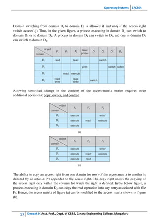 Operating Systems 17CS64
17 Deepak D, Asst. Prof., Dept. of CS&E, Canara Engineering College, Mangaluru
Domain switching from domain Di to domain Dj is allowed if and only if the access right
switch access(i,j). Thus, in the given figure, a process executing in domain D2 can switch to
domain D3 or to domain D4. A process in domain D4 can switch to D1, and one in domain D1
can switch to domain D2.
Allowing controlled change in the contents of the access-matrix entries requires three
additional operations: copy, owner, and control.
The ability to copy an access right from one domain (or row) of the access matrix to another is
denoted by an asterisk (*) appended to the access right. The copy right allows the copying of
the access right only within the column for which the right is defined. In the below figure, a
process executing in domain D2 can copy the read operation into any entry associated with file
F2. Hence, the access matrix of figure (a) can be modified to the access matrix shown in figure
(b).
 