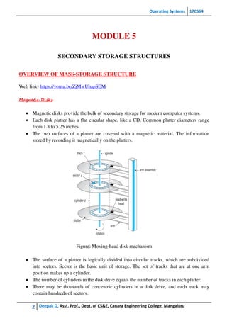 Operating Systems 17CS64
2 Deepak D, Asst. Prof., Dept. of CS&E, Canara Engineering College, Mangaluru
MODULE 5
SECONDARY STORAGE STRUCTURES
OVERVIEW OF MASS-STORAGE STRUCTURE
Web link- https://youtu.be/ZjMwUhapSEM
Magnetic Disks
 Magnetic disks provide the bulk of secondary storage for modern computer systems.
 Each disk platter has a flat circular shape, like a CD. Common platter diameters range
from 1.8 to 5.25 inches.
 The two surfaces of a platter are covered with a magnetic material. The information
stored by recording it magnetically on the platters.
Figure: Moving-head disk mechanism
 The surface of a platter is logically divided into circular tracks, which are subdivided
into sectors. Sector is the basic unit of storage. The set of tracks that are at one arm
position makes up a cylinder.
 The number of cylinders in the disk drive equals the number of tracks in each platter.
 There may be thousands of concentric cylinders in a disk drive, and each track may
contain hundreds of sectors.
 