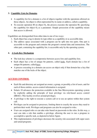 Operating Systems 17CS64
20 Deepak D, Asst. Prof., Dept. of CS&E, Canara Engineering College, Mangaluru
3. Capability Lists for Domains
 A capability list for a domain is a list of objects together with the operations allowed on
those objects. An object is often represented by its name or address, called a capability.
 To execute operation M on object Oj, the process executes the operation M, specifying
the capability for object Oj as a parameter. Simple possession of the capability means
that access is allowed.
Capabilities are distinguished from other data in one of two ways:
1. Each object has a tag to denote its type either as a capability or as accessible data.
2. The address space associated with a program can be split into two parts. One part is
accessible to the program and contains the program's normal data and instructions. The
other part, containing the capability list, is accessible only by the operating system.
4. A Lock-Key Mechanism
 The lock-key scheme is a compromise between access lists and capability lists.
 Each object has a list of unique bit patterns, called locks. Each domain has a list of
unique bit patterns, called keys.
 A process executing in a domain can access an object only if that domain has a key that
matches one of the locks of the object.
ACCESS CONTROL
 Each file and directory are assigned an owner, a group, or possibly a list of users, and for
each of those entities, access-control information is assigned.
 Solaris 10 advances the protection available in the Sun Microsystems operating system
by explicitly adding the principle of least privilege via role-based access control
(RBAC). This facility revolves around privileges.
 A privilege is the right to execute a system call or to use an option within that system
call.
 Privileges can be assigned to processes, limiting them to exactly the access they need to
perform their work. Privileges and programs can also be assigned to roles.
 Users are assigned roles or can take roles based on passwords to the roles. In this way, a
user can take a role that enables a privilege, allowing the user to run a program to
accomplish a specific task, as depicted in below figure.
 This implementation of privileges decreases the security risk associated with super users
and setuid programs.
 