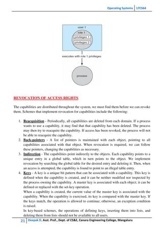Operating Systems 17CS64
21 Deepak D, Asst. Prof., Dept. of CS&E, Canara Engineering College, Mangaluru
REVOCATION OF ACCESS RIGHTS
The capabilities are distributed throughout the system, we must find them before we can revoke
them. Schemes that implement revocation for capabilities include the following:
1. Reacquisition - Periodically, all capabilities are deleted from each domain. If a process
wants to use a capability, it may find that that capability has been deleted. The process
may then try to reacquire the capability. If access has been revoked, the process will not
be able to reacquire the capability.
2. Back-pointers - A list of pointers is maintained with each object, pointing to all
capabilities associated with that object. When revocation is required, we can follow
these pointers, changing the capabilities as necessary.
3. Indirection - The capabilities point indirectly to the objects. Each capability points to a
unique entry in a global table, which in turn points to the object. We implement
revocation by searching the global table for the desired entry and deleting it. Then, when
an access is attempted, the capability is found to point to an illegal table entry.
4. Keys - A key is a unique bit pattern that can be associated with a capability. This key is
defined when the capability is created, and it can be neither modified nor inspected by
the process owning the capability. A master key is associated with each object; it can be
defined or replaced with the set-key operation.
When a capability is created, the current value of the master key is associated with the
capability. When the capability is exercised, its key is compared with the master key. If
the keys match, the operation is allowed to continue; otherwise, an exception condition
is raised.
In key-based schemes, the operations of defining keys, inserting them into lists, and
deleting them from lists should not be available to all users.
 