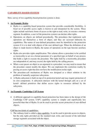 Operating Systems 17CS64
22 Deepak D, Asst. Prof., Dept. of CS&E, Canara Engineering College, Mangaluru
CAPABILITY-BASED SYSTEM
Here, survey of two capability-based protection systems is done.
1. An Example: Hydra
 Hydra is a capability-based protection system that provides considerable flexibility. A
fixed set of possible access rights is known to and interpreted by the system. These
rights include such basic forms of access as the right to read, write, or execute a memory
segment. In addition, a user (of the protection system) can declare other rights.
 Operations on objects are defined procedurally. The procedures that implement such
operations are themselves a form of object, and they are accessed indirectly by
capabilities. The names of user-defined procedures must be identified to the protection
system if it is to deal with objects of the user defined type. When the definition of an
object is made known to Hydra, the names of operations on the type become auxiliary
rights.
 Hydra also provides rights amplification. This scheme allows a procedure to be certified
as trustworthy to act on a formal parameter of a specified type on behalf of any process
that holds a right to execute the procedure. The rights held by a trustworthy procedure
are independent of, and may exceed, the rights held by the calling process.
 When a user passes an object as an argument to a procedure, we may need to ensure that
the procedure cannot modify the abject. We can implement this restriction readily by
passing an access right that does not have the modification (write) right.
 The procedure-call mechanism of Hydra was designed as a direct solution to the
problem of mutually suspicious subsystems.
 A Hydra subsystem is built on top of its protection kernel and may require protection of
its own components. A subsystem interacts with the kernel through calls on a set of
kernel- defined primitives that define access rights to resources defined by the
subsystem.
2. An Example: Cambridge CAP System
 A different approach to capability-based protection has been taken in the design of the
Cambridge CAP system. CAP's capability system is simpler and superficially less
powerful than that of Hydra. It can be used to provide secure protection of user-defined
objects.
CAP has two kinds of capabilities.
1. The ordinary kind is called a data capability. It can be used to provide access to objects,
but the only rights provided are the standard read, write, and execute of the individual
storage segments associated with the object.
 