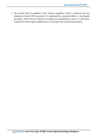 Operating Systems 17CS64
23 Deepak D, Asst. Prof., Dept. of CS&E, Canara Engineering College, Mangaluru
2. The second kind of capability is the software capability, which is protected, but not
interpreted, by the CAP microcode. It is interpreted by a protected (that is, a privileged)
procedure, which may be written by an application programmer as part of a subsystem.
A particular kind of rights amplification is associated with a protected procedure.
 