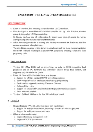 Operating Systems 17CS64
24 Deepak D, Asst. Prof., Dept. of CS&E, Canara Engineering College, Mangaluru
CASE STUDY: THE LINUX OPERATING SYSTEM
LINUX HISTORY
 Linux is a modem, free operating system based on UNIX standards.
 First developed as a small but self-contained kernel in 1991 by Linus Torvalds, with the
major design goal of UNIX compatibility.
 Its history has been one of collaboration by many users from all around the world,
corresponding almost exclusively over the Internet.
 It has been designed to run efficiently and reliably on common PC hardware, but also
runs on a variety of other platforms.
 The core Linux operating system kernel is entirely original, but it can run much existing
free UNIX software, resulting in an entire UNIX-compatible operating system free from
proprietary code.
1. The Linux Kernel
 Version 0.01 (May 1991) had no networking, ran only on 80386-compatible Intel
processors and on PC hardware, had extremely limited device-drive support, and
supported only the Minix file system.
 Linux 1.0 (March 1994) included these new features:
o Support for UNIX’s standard TCP/IP networking protocols
o BSD-compatible socket interface for networking programming
o Device-driver support for running IP over an Ethernet
o Enhanced file system
o Support for a range of SCSI controllers for high-performance disk access
o Extra hardware support
 Version 1.2 (March 1995) was the final PC-only Linux kernel.
2. Linux 2.0
 Released in June 1996, 2.0 added two major new capabilities:
o Support for multiple architectures, including a fully 64-bit native Alpha port.
o Support for multiprocessor architectures
 Other new features included:
o Improved memory-management code
o Improved TCP/IP performance
 
