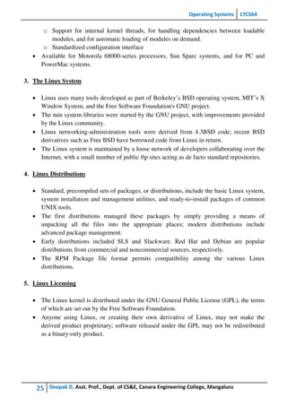 Operating Systems 17CS64
25 Deepak D, Asst. Prof., Dept. of CS&E, Canara Engineering College, Mangaluru
o Support for internal kernel threads, for handling dependencies between loadable
modules, and for automatic loading of modules on demand.
o Standardized configuration interface
 Available for Motorola 68000-series processors, Sun Sparc systems, and for PC and
PowerMac systems.
3. The Linux System
 Linux uses many tools developed as part of Berkeley’s BSD operating system, MIT’s X
Window System, and the Free Software Foundation's GNU project.
 The min system libraries were started by the GNU project, with improvements provided
by the Linux community.
 Linux networking-administration tools were derived from 4.3BSD code; recent BSD
derivatives such as Free BSD have borrowed code from Linux in return.
 The Linux system is maintained by a loose network of developers collaborating over the
Internet, with a small number of public ftp sites acting as de facto standard repositories.
4. Linux Distributions
 Standard, precompiled sets of packages, or distributions, include the basic Linux system,
system installation and management utilities, and ready-to-install packages of common
UNIX tools.
 The first distributions managed these packages by simply providing a means of
unpacking all the files into the appropriate places; modern distributions include
advanced package management.
 Early distributions included SLS and Slackware. Red Hat and Debian are popular
distributions from commercial and noncommercial sources, respectively.
 The RPM Package file format permits compatibility among the various Linux
distributions.
5. Linux Licensing
 The Linux kernel is distributed under the GNU General Public License (GPL), the terms
of which are set out by the Free Software Foundation.
 Anyone using Linux, or creating their own derivative of Linux, may not make the
derived product proprietary; software released under the GPL may not be redistributed
as a binary-only product.
 