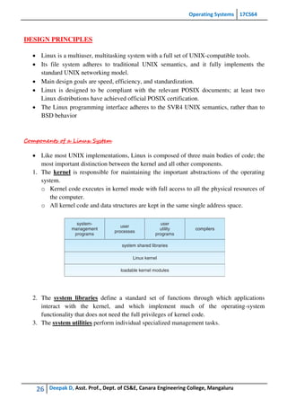 Operating Systems 17CS64
26 Deepak D, Asst. Prof., Dept. of CS&E, Canara Engineering College, Mangaluru
DESIGN PRINCIPLES
 Linux is a multiuser, multitasking system with a full set of UNIX-compatible tools.
 Its file system adheres to traditional UNIX semantics, and it fully implements the
standard UNIX networking model.
 Main design goals are speed, efficiency, and standardization.
 Linux is designed to be compliant with the relevant POSIX documents; at least two
Linux distributions have achieved official POSIX certification.
 The Linux programming interface adheres to the SVR4 UNIX semantics, rather than to
BSD behavior
Components of a Linux System
 Like most UNIX implementations, Linux is composed of three main bodies of code; the
most important distinction between the kernel and all other components.
1. The kernel is responsible for maintaining the important abstractions of the operating
system.
o Kernel code executes in kernel mode with full access to all the physical resources of
the computer.
o All kernel code and data structures are kept in the same single address space.
2. The system libraries define a standard set of functions through which applications
interact with the kernel, and which implement much of the operating-system
functionality that does not need the full privileges of kernel code.
3. The system utilities perform individual specialized management tasks.
 