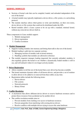 Operating Systems 17CS64
27 Deepak D, Asst. Prof., Dept. of CS&E, Canara Engineering College, Mangaluru
KERNEL MODULES
 Sections of kernel code that can be compiled, loaded, and unloaded independent of the
rest of the kernel
 A kernel module may typically implement a device driver, a file system, or a networking
protocol.
 The module interface allows third parties to write and distribute, on their own terms,
device drivers or file systems that could not be distributed under the GPL.
 Kernel modules allow a Linux system to be set up with a standard, minimal kernel,
without any extra device drivers built in.
Three components to Linux module support:
1. Module management
2. Driver registration
3. Conflict resolution
1. Module Management
 Supports loading modules into memory and letting them talk to the rest of the kernel.
 Module loading is split into two separate sections:
1. Managing sections of module code in kernel memory
2. Handling symbols that modules are allowed to reference
 The module requestor manages loading requested, but currently unloaded, modules; it
also regularly queries the kernel to see whether a dynamically loaded module is still in
use, and will unload it when it is no longer actively needed.
2. Driver Registration
 Allows modules to tell the rest of the kernel that a new driver has become available.
 The kernel maintains dynamic tables of all known drivers, and provides a set of routines
to allow drivers to be added to or removed from these tables at any time.
 Registration tables include the following items:
o Device drivers
o File systems
o Network protocols
o Binary format
3. Conflict Resolution
 A mechanism that allows different device drivers to reserve hardware resources and to
protect those resources from accidental use by another driver
 The conflict resolution module aims to:
o Prevent modules from clashing over access to hardware resources
o Prevent autoprobes from interfering with existing device drivers
o Resolve conflicts with multiple drivers trying to access the same hardware
 