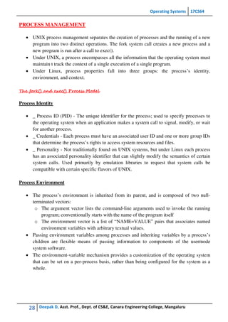 Operating Systems 17CS64
28 Deepak D, Asst. Prof., Dept. of CS&E, Canara Engineering College, Mangaluru
PROCESS MANAGEMENT
 UNIX process management separates the creation of processes and the running of a new
program into two distinct operations. The fork system call creates a new process and a
new program is run after a call to exec().
 Under UNIX, a process encompasses all the information that the operating system must
maintain t track the context of a single execution of a single program.
 Under Linux, process properties fall into three groups: the process’s identity,
environment, and context.
The fork() and exec() Process Model
Process Identity
 _ Process ID (PID) - The unique identifier for the process; used to specify processes to
the operating system when an application makes a system call to signal, modify, or wait
for another process.
 _ Credentials - Each process must have an associated user ID and one or more group IDs
that determine the process’s rights to access system resources and files.
 _ Personality - Not traditionally found on UNIX systems, but under Linux each process
has an associated personality identifier that can slightly modify the semantics of certain
system calls. Used primarily by emulation libraries to request that system calls be
compatible with certain specific flavors of UNIX.
Process Environment
 The process’s environment is inherited from its parent, and is composed of two null-
terminated vectors:
o The argument vector lists the command-line arguments used to invoke the running
program; conventionally starts with the name of the program itself
o The environment vector is a list of “NAME=VALUE” pairs that associates named
environment variables with arbitrary textual values.
 Passing environment variables among processes and inheriting variables by a process’s
children are flexible means of passing information to components of the usermode
system software.
 The environment-variable mechanism provides a customization of the operating system
that can be set on a per-process basis, rather than being configured for the system as a
whole.
 
