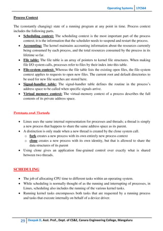 Operating Systems 17CS64
29 Deepak D, Asst. Prof., Dept. of CS&E, Canara Engineering College, Mangaluru
Process Context
The (constantly changing) state of a running program at any point in time. Process context
includes the following parts.
 Scheduling context: The scheduling context is the most important part of the process
context; it is the information that the scheduler needs to suspend and restart the process.
 Accounting: The kernel maintains accounting information about the resources currently
being consumed by each process, and the total resources consumed by the process in its
lifetime so far.
 File table: The file table is an array of pointers to kernel file structures. When making
file I/O system calls, processes refer to files by their index into this table.
 File-system context: Whereas the file table lists the existing open files, the file-system
context applies to requests to open new files. The current root and default directories to
be used for new file searches are stored here.
 Signal-handler table: The signal-handler table defines the routine in the process’s
address space to be called when specific signals arrive.
 Virtual memory context: The virtual-memory context of a process describes the full
contents of its private address space.
Processes and Threads
 Linux uses the same internal representation for processes and threads; a thread is simply
a new process that happens to share the same address space as its parent.
 A distinction is only made when a new thread is created by the clone system call.
o fork creates a new process with its own entirely new process context
o clone creates a new process with its own identity, but that is allowed to share the
data structures of its parent
 Using clone gives an application fine-grained control over exactly what is shared
between two threads.
SCHEDULING
 The job of allocating CPU time to different tasks within an operating system.
 While scheduling is normally thought of as the running and interrupting of processes, in
Linux, scheduling also includes the running of the various kernel tasks.
 Running kernel tasks encompasses both tasks that are requested by a running process
and tasks that execute internally on behalf of a device driver.
 