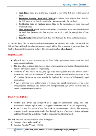 Operating Systems 17CS64
3 Deepak D, Asst. Prof., Dept. of CS&E, Canara Engineering College, Mangaluru
o Seek Time:-Seek time is the time required to move the disk arm to the required
track.
o Rotational Latency (Rotational Delay):- Rotational latency is the time taken for
the disk to rotate so that the required sector comes under the r/w head.
o Positioning time or random access time is the summation of seek time and
rotational delay.
o Disk Bandwidth:- Disk bandwidth is the total number of bytes transferred divided
by total time between the first request for service and the completion of last
transfer.
o Transfer rate is the rate at which data flow between the drive and the computer.
As the disk head flies on an extremely thin cushion of air, the head will make contact with the
disk surface. Although the disk platters are coated with a thin protective layer, sometimes the
head will damage the magnetic surface. This accident is called a head crash.
Magnetic Tapes
 Magnetic tape is a secondary-storage medium. It is a permanent memory and can hold
large quantities of data.
 The time taken to access data (access time) is large compared with that of magnetic disk,
because here data is accessed sequentially.
 When the nth
data has to be read, the tape starts moving from first and reaches the nth
position and then data is read from nth
position. It is not possible to directly move to the
nth
position. So tapes are used mainly for backup, for storage of infrequently used
information.
 A tape is kept in a spool and is wound or rewound past a read-write head. Moving to the
correct spot on a tape can take minutes, but once positioned, tape drives can write data at
speeds comparable to disk drives.
DISK STRUCTURE
 Modern disk drives are addressed as a large one-dimensional array. The one-
dimensional array of logical blocks is mapped onto the sectors of the disk sequentially.
 Sector 0 is the first sector of the first track on the outermost cylinder. The mapping
proceeds in order through that track, then through the rest of the tracks in that cylinder,
and then through the rest of the cylinders from outermost to innermost.
The disk structure (architecture) can be of two types –
1. Constant Linear Velocity (CLV)
2. Constant Angular Velocity (CAV)
 