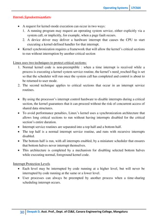 Operating Systems 17CS64
30 Deepak D, Asst. Prof., Dept. of CS&E, Canara Engineering College, Mangaluru
Kernel Synchronization
 A request for kernel-mode execution can occur in two ways:
1. A running program may request an operating system service, either explicitly via a
system call, or implicitly, for example, when a page fault occurs.
2. A device driver may deliver a hardware interrupt that causes the CPU to start
executing a kernel-defined handler for that interrupt.
 Kernel synchronization requires a framework that will allow the kernel’s critical sections
to run without interruption by another critical section
Linux uses two techniques to protect critical sections:
1. Normal kernel code is non-preemptible : when a time interrupt is received while a
process is executing a kernel system service routine, the kernel’s need_resched flag is set
so that the scheduler will run once the system call has completed and control is about to
be returned to user mode.
2. The second technique applies to critical sections that occur in an interrupt service
routines.
 By using the processor’s interrupt control hardware to disable interrupts during a critical
section, the kernel guarantees that it can proceed without the risk of concurrent access of
shared data structures.
 To avoid performance penalties, Linux’s kernel uses a synchronization architecture that
allows long critical sections to run without having interrupts disabled for the critical
section’s entire duration.
 Interrupt service routines are separated into a top half and a bottom half.
 The top half is a normal interrupt service routine, and runs with recursive interrupts
disabled.
 The bottom half is run, with all interrupts enabled, by a miniature scheduler that ensures
that bottom halves never interrupt themselves.
 This architecture is completed by a mechanism for disabling selected bottom halves
while executing normal, foreground kernel code.
Interrupt Protection Levels
 Each level may be interrupted by code running at a higher level, but will never be
interrupted by code running at the same or a lower level.
 User processes can always be preempted by another process when a time-sharing
scheduling interrupt occurs.
 